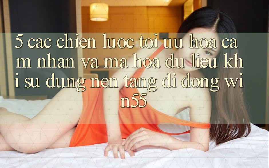 5. Các Chiến Lược Tối Ưu Hóa Cảm nhận Và Mã hóa dữ liệu Khi Sử Dụng Nền tảng di động Win55 5. Các Chiến Lược Tối Ưu Hóa Cảm nhận Và Mã hóa dữ liệu Khi Sử Dụng Nền tảng di động Win55