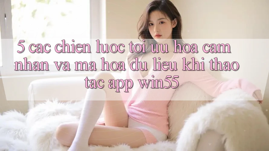 5. Các Chiến Lược Tối Ưu Hóa Cảm nhận Và Mã hóa dữ liệu Khi Thao tác App Win55 5. Các Chiến Lược Tối Ưu Hóa Cảm nhận Và Mã hóa dữ liệu Khi Thao tác App Win55