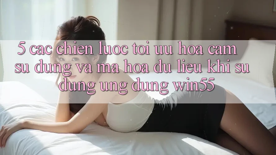 5. Các Chiến Lược Tối Ưu Hóa Cảm sử dụng Và Mã hóa dữ liệu Khi Sử Dụng Ứng dụng Win55