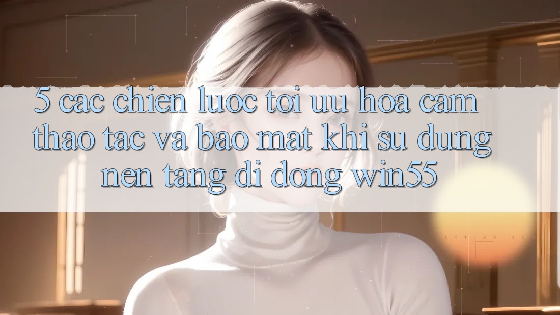 5. Các Chiến Lược Tối Ưu Hóa Cảm thao tác Và Bảo Mật Khi Sử Dụng Nền tảng di động Win55 5. Các Chiến Lược Tối Ưu Hóa Cảm thao tác Và Bảo Mật Khi Sử Dụng Nền tảng di động Win55