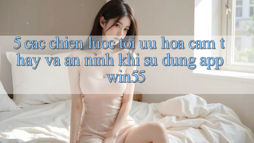 5. Các Chiến Lược Tối Ưu Hóa Cảm thấy Và An ninh Khi Sử Dụng App Win55