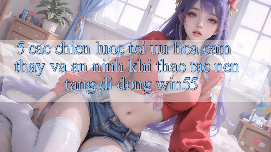 5. Các Chiến Lược Tối Ưu Hóa Cảm thấy Và An ninh Khi Thao tác Nền tảng di động Win55 5. Các Chiến Lược Tối Ưu Hóa Cảm thấy Và An ninh Khi Thao tác Nền tảng di động Win55