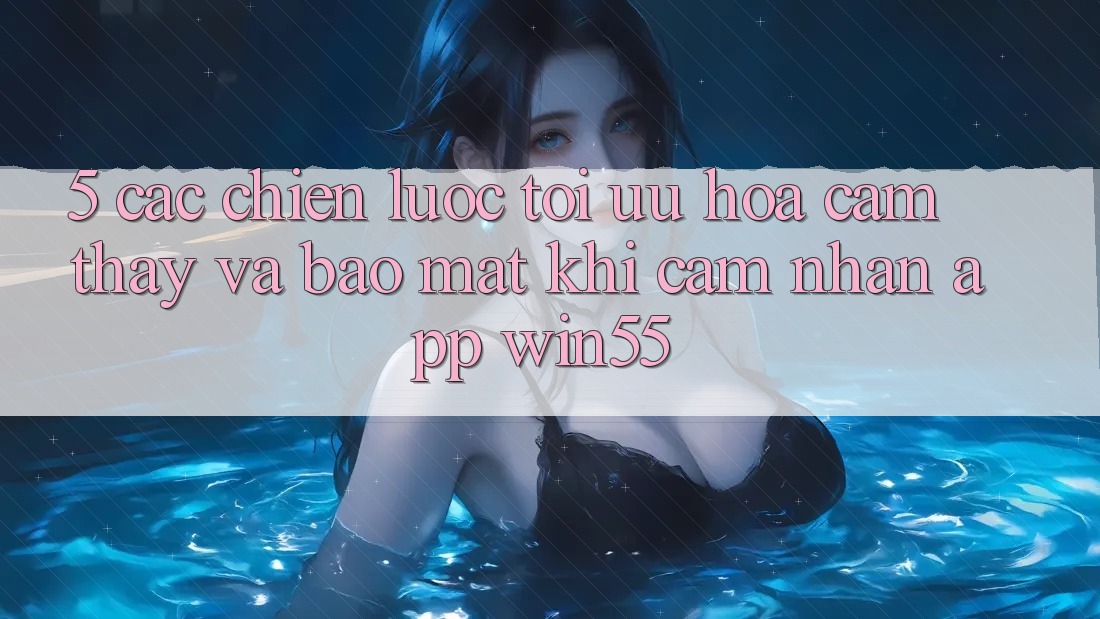 5. Các Chiến Lược Tối Ưu Hóa Cảm thấy Và Bảo Mật Khi Cảm nhận App Win55 5. Các Chiến Lược Tối Ưu Hóa Cảm thấy Và Bảo Mật Khi Cảm nhận App Win55