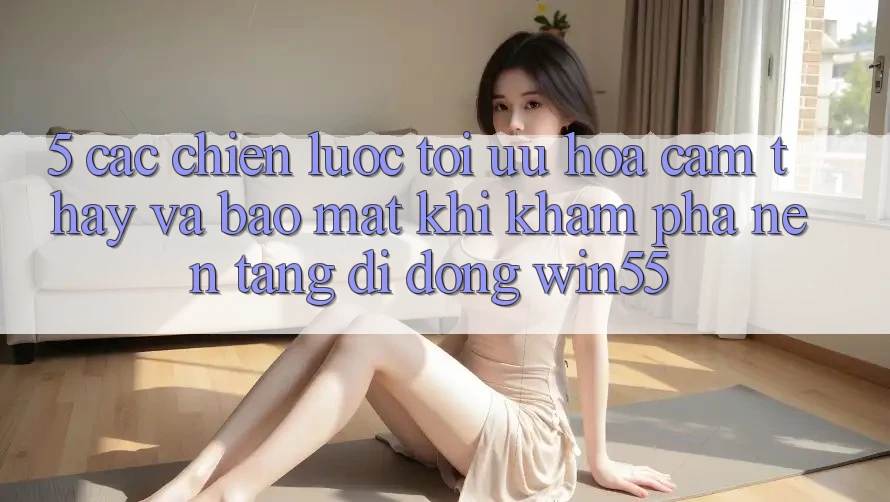 5. Các Chiến Lược Tối Ưu Hóa Cảm thấy Và Bảo Mật Khi Khám phá Nền tảng di động Win55