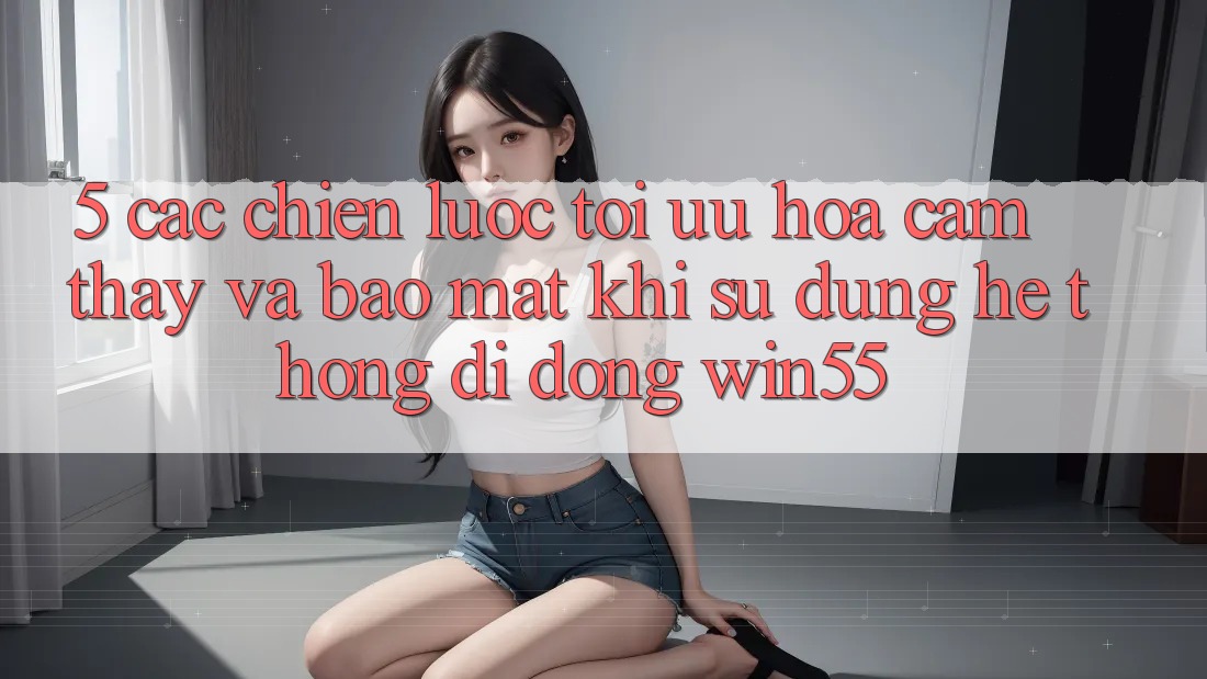 5. Các Chiến Lược Tối Ưu Hóa Cảm thấy Và Bảo Mật Khi Sử Dụng Hệ thống di động Win55