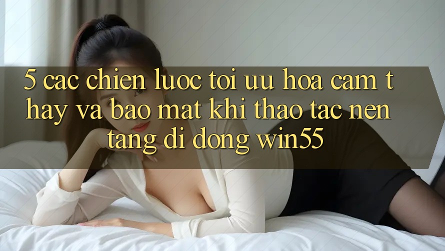 5. Các Chiến Lược Tối Ưu Hóa Cảm thấy Và Bảo Mật Khi Thao tác Nền tảng di động Win55 5. Các Chiến Lược Tối Ưu Hóa Cảm thấy Và Bảo Mật Khi Thao tác Nền tảng di động Win55