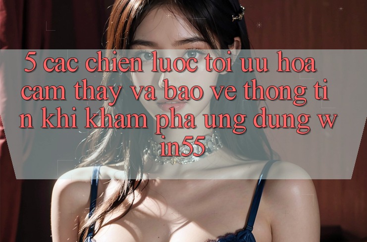 5. Các Chiến Lược Tối Ưu Hóa Cảm thấy Và Bảo vệ thông tin Khi Khám phá Ứng dụng Win55