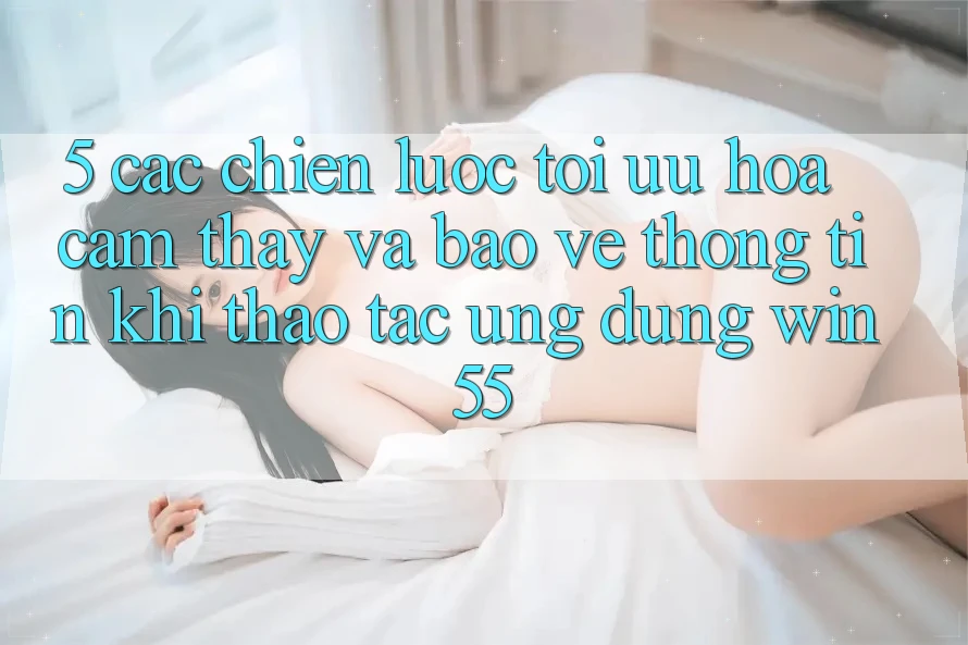 5. Các Chiến Lược Tối Ưu Hóa Cảm thấy Và Bảo vệ thông tin Khi Thao tác Ứng dụng Win55