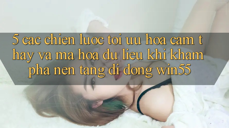 5. Các Chiến Lược Tối Ưu Hóa Cảm thấy Và Mã hóa dữ liệu Khi Khám phá Nền tảng di động Win55