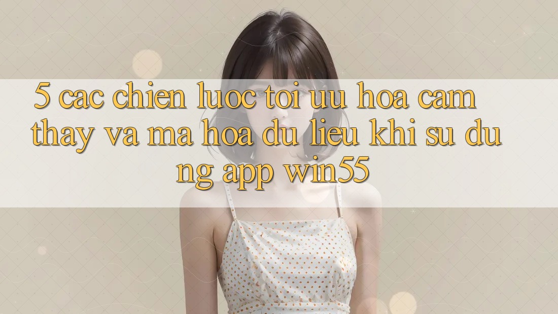 5. Các Chiến Lược Tối Ưu Hóa Cảm thấy Và Mã hóa dữ liệu Khi Sử Dụng App Win55