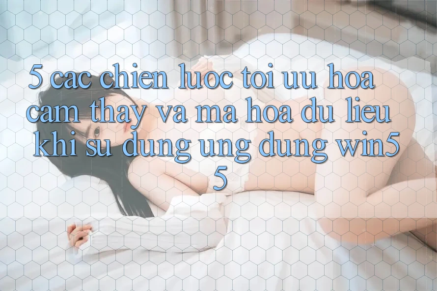 5. Các Chiến Lược Tối Ưu Hóa Cảm thấy Và Mã hóa dữ liệu Khi Sử Dụng Ứng dụng Win55 5. Các Chiến Lược Tối Ưu Hóa Cảm thấy Và Mã hóa dữ liệu Khi Sử Dụng Ứng dụng Win55