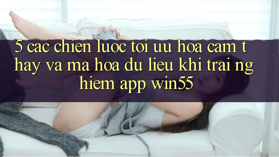 5. Các Chiến Lược Tối Ưu Hóa Cảm thấy Và Mã hóa dữ liệu Khi Trải nghiệm App Win55