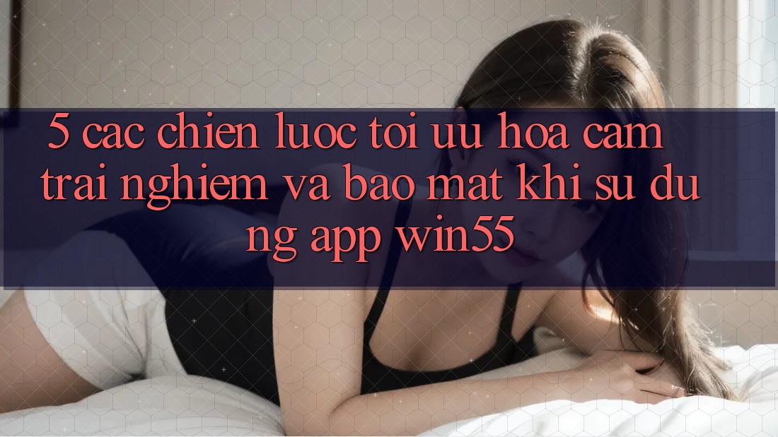 5. Các Chiến Lược Tối Ưu Hóa Cảm trải nghiệm Và Bảo Mật Khi Sử dụng App Win55 5. Các Chiến Lược Tối Ưu Hóa Cảm trải nghiệm Và Bảo Mật Khi Sử dụng App Win55