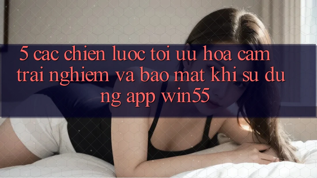 5. Các Chiến Lược Tối Ưu Hóa Cảm trải nghiệm Và Bảo Mật Khi Sử Dụng App Win55