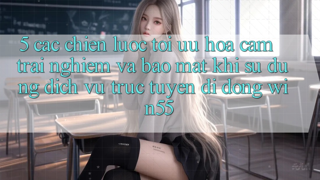 5. Các Chiến Lược Tối Ưu Hóa Cảm trải nghiệm Và Bảo Mật Khi Sử Dụng Dịch vụ trực tuyến di động Win55 5. Các Chiến Lược Tối Ưu Hóa Cảm trải nghiệm Và Bảo Mật Khi Sử Dụng Dịch vụ trực tuyến di động Win55