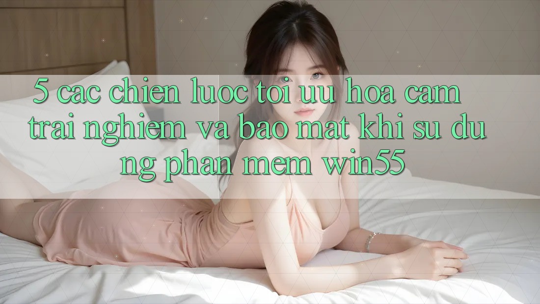 5. Các Chiến Lược Tối Ưu Hóa Cảm trải nghiệm Và Bảo Mật Khi Sử Dụng Phần mềm Win55 5. Các Chiến Lược Tối Ưu Hóa Cảm trải nghiệm Và Bảo Mật Khi Sử Dụng Phần mềm Win55