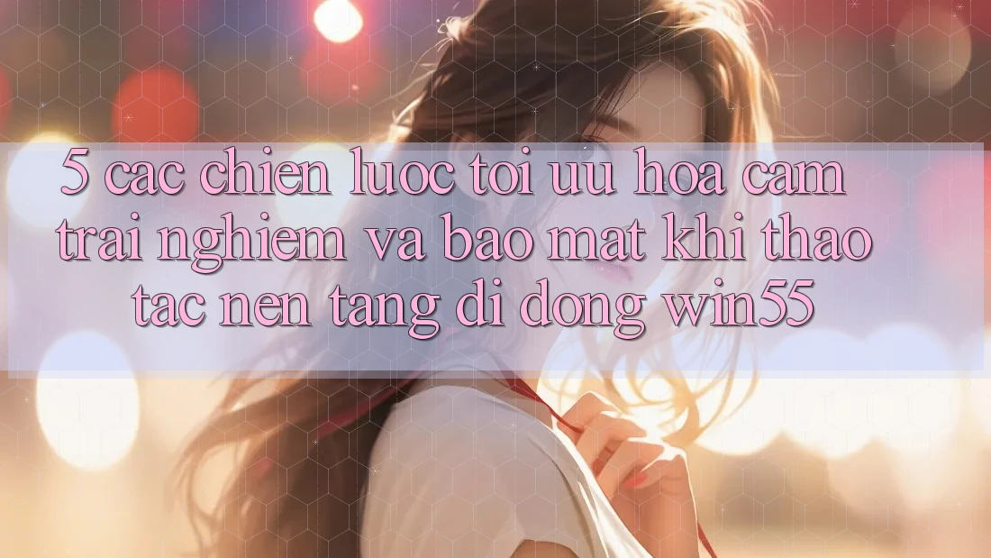 5. Các Chiến Lược Tối Ưu Hóa Cảm trải nghiệm Và Bảo Mật Khi Thao tác Nền tảng di động Win55 5. Các Chiến Lược Tối Ưu Hóa Cảm trải nghiệm Và Bảo Mật Khi Thao tác Nền tảng di động Win55