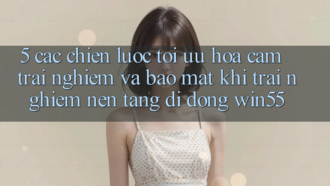 5. Các Chiến Lược Tối Ưu Hóa Cảm trải nghiệm Và Bảo Mật Khi Trải nghiệm Nền tảng di động Win55 5. Các Chiến Lược Tối Ưu Hóa Cảm trải nghiệm Và Bảo Mật Khi Trải nghiệm Nền tảng di động Win55