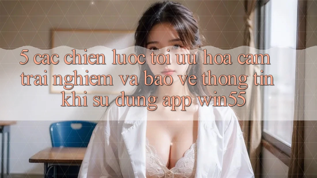5. Các Chiến Lược Tối Ưu Hóa Cảm trải nghiệm Và Bảo vệ thông tin Khi Sử Dụng App Win55