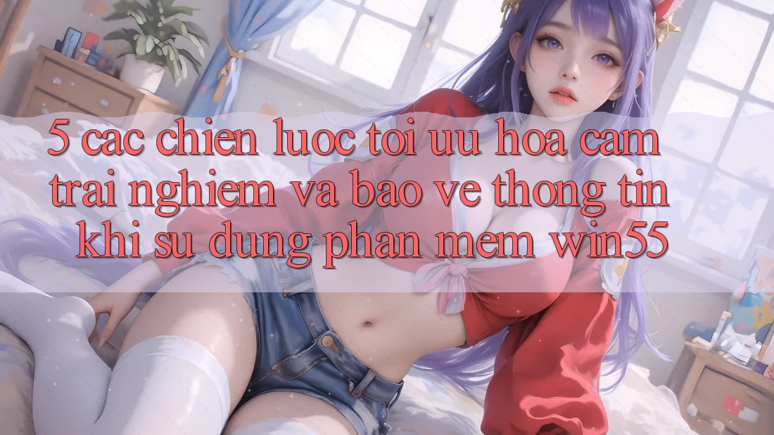 5. Các Chiến Lược Tối Ưu Hóa Cảm trải nghiệm Và Bảo vệ thông tin Khi Sử dụng Phần mềm Win55 5. Các Chiến Lược Tối Ưu Hóa Cảm trải nghiệm Và Bảo vệ thông tin Khi Sử dụng Phần mềm Win55