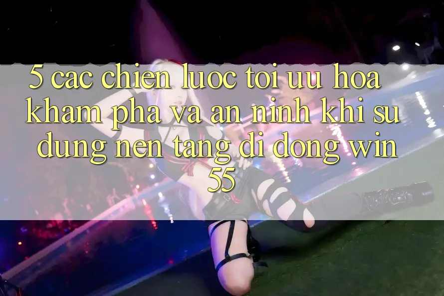 5. Các Chiến Lược Tối Ưu Hóa Khám phá Và An ninh Khi Sử Dụng Nền tảng di động Win55 5. Các Chiến Lược Tối Ưu Hóa Khám phá Và An ninh Khi Sử Dụng Nền tảng di động Win55