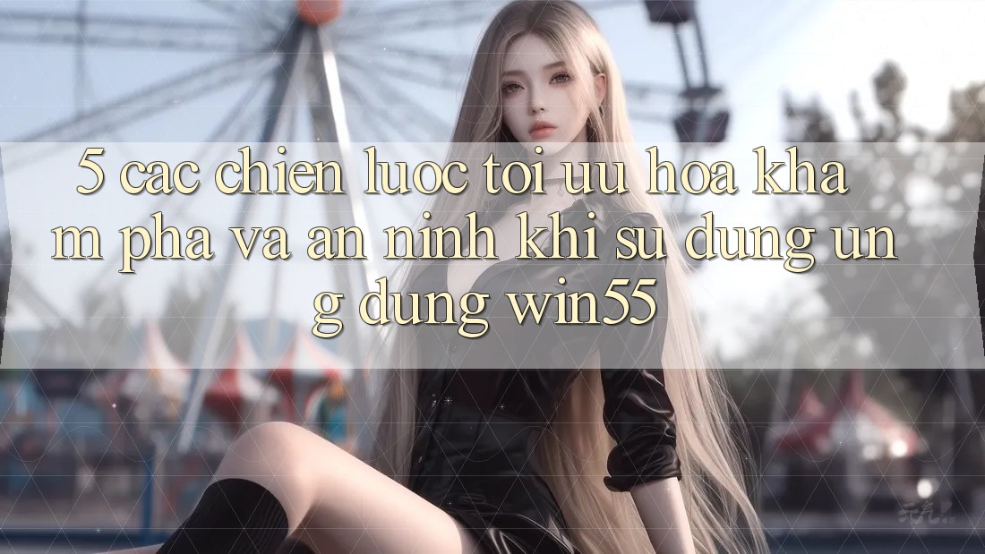 5. Các Chiến Lược Tối Ưu Hóa Khám phá Và An ninh Khi Sử Dụng Ứng dụng Win55 5. Các Chiến Lược Tối Ưu Hóa Khám phá Và An ninh Khi Sử Dụng Ứng dụng Win55