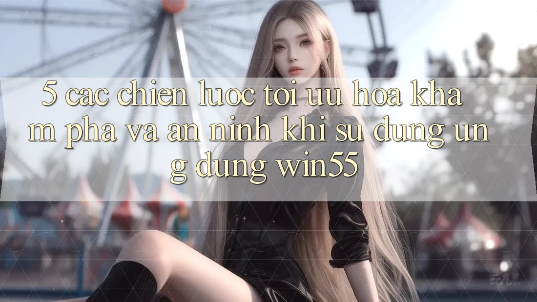 5. Các Chiến Lược Tối Ưu Hóa Khám phá Và An ninh Khi Sử dụng Ứng dụng Win55 5. Các Chiến Lược Tối Ưu Hóa Khám phá Và An ninh Khi Sử dụng Ứng dụng Win55