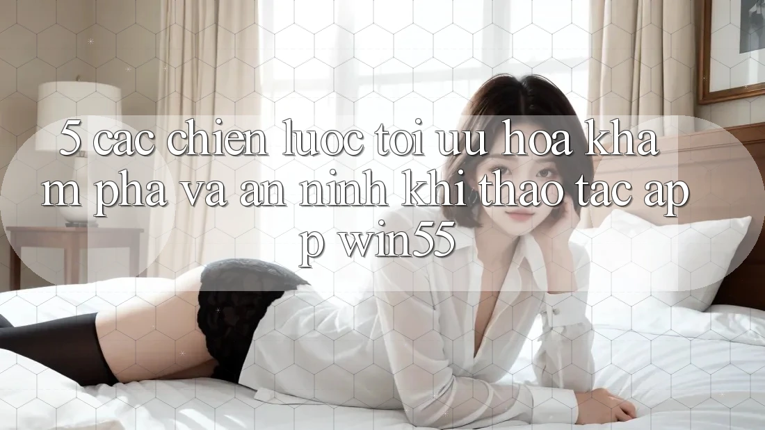 5. Các Chiến Lược Tối Ưu Hóa Khám phá Và An ninh Khi Thao tác App Win55