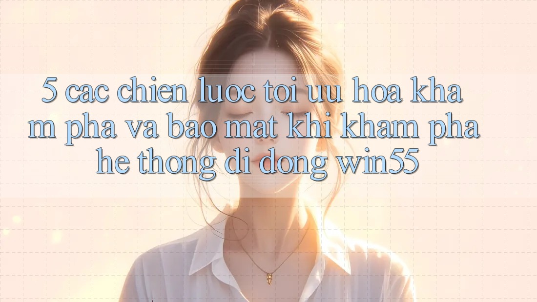 5. Các Chiến Lược Tối Ưu Hóa Khám phá Và Bảo Mật Khi Khám phá Hệ thống di động Win55