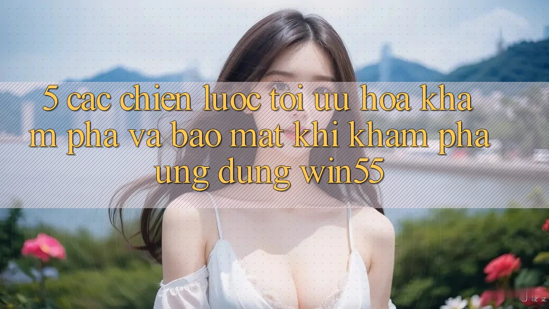 5. Các Chiến Lược Tối Ưu Hóa Khám phá Và Bảo Mật Khi Khám phá Ứng dụng Win55