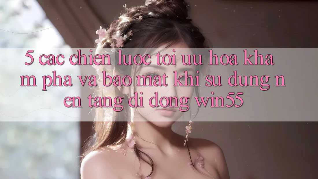 5. Các Chiến Lược Tối Ưu Hóa Khám phá Và Bảo Mật Khi Sử Dụng Nền tảng di động Win55 5. Các Chiến Lược Tối Ưu Hóa Khám phá Và Bảo Mật Khi Sử Dụng Nền tảng di động Win55