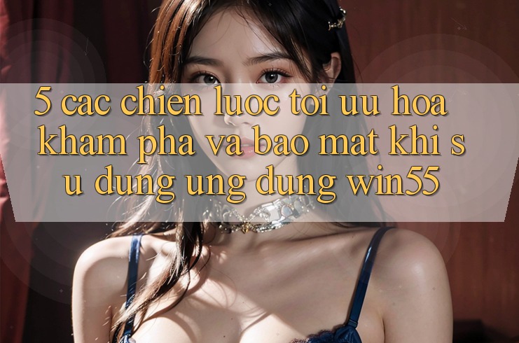 5. Các Chiến Lược Tối Ưu Hóa Khám phá Và Bảo Mật Khi Sử Dụng Ứng dụng Win55