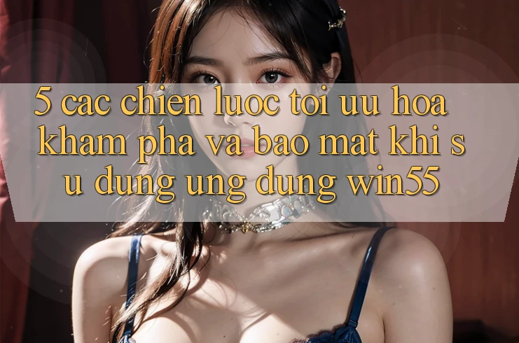 5. Các Chiến Lược Tối Ưu Hóa Khám phá Và Bảo Mật Khi Sử Dụng Ứng dụng Win55