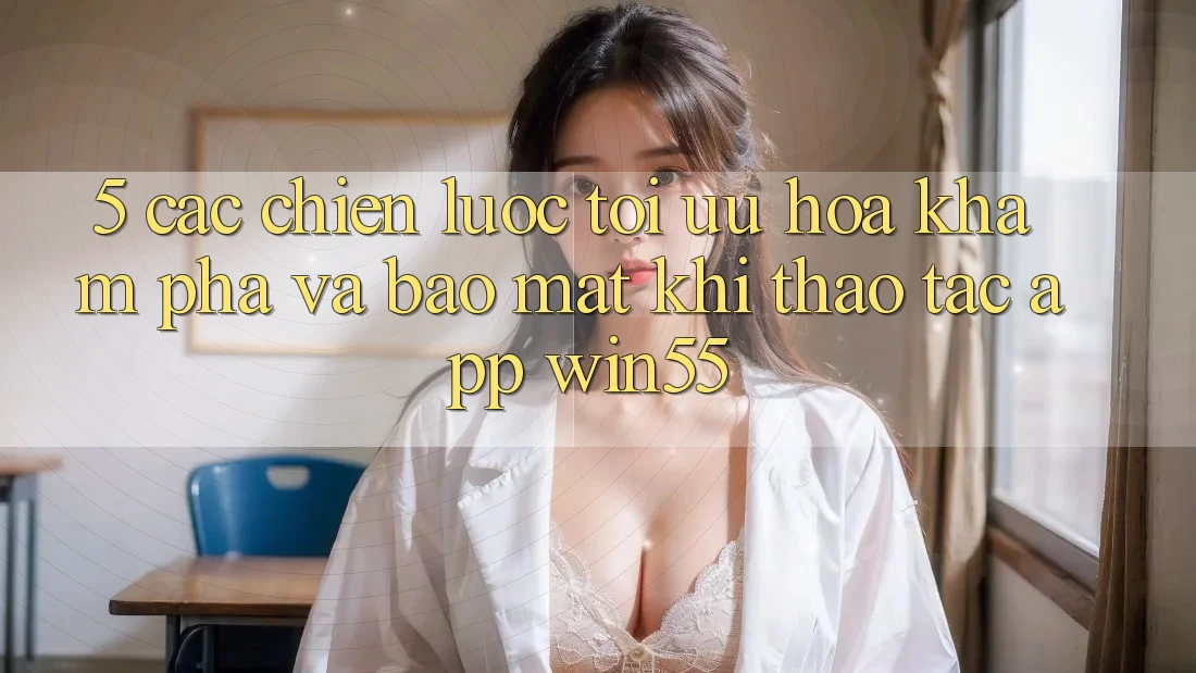 5. Các Chiến lược Tối Ưu Hóa Khám phá Và Bảo Mật Khi Thao tác App Win55