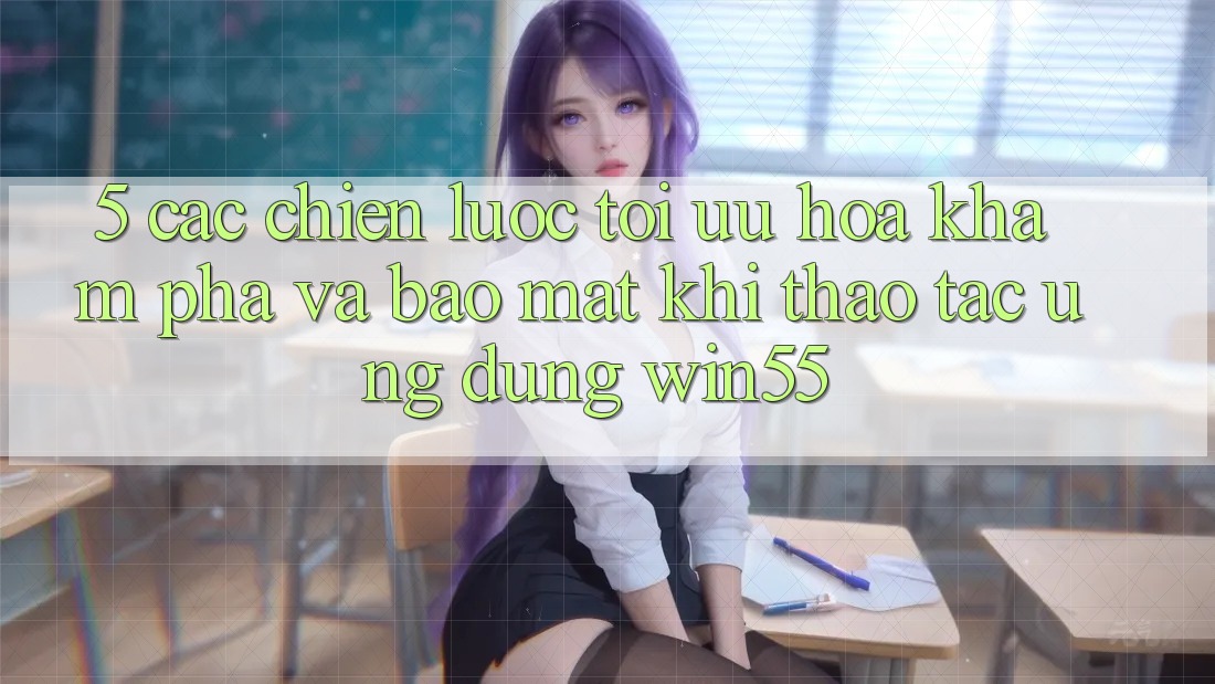 5. Các Chiến Lược Tối Ưu Hóa Khám phá Và Bảo Mật Khi Thao tác Ứng dụng Win55