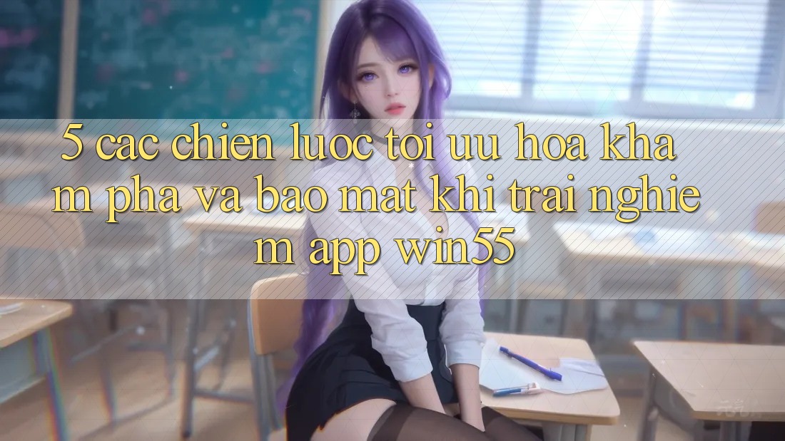 5. Các Chiến Lược Tối Ưu Hóa Khám phá Và Bảo mật Khi Trải nghiệm App Win55 5. Các Chiến Lược Tối Ưu Hóa Khám phá Và Bảo mật Khi Trải nghiệm App Win55