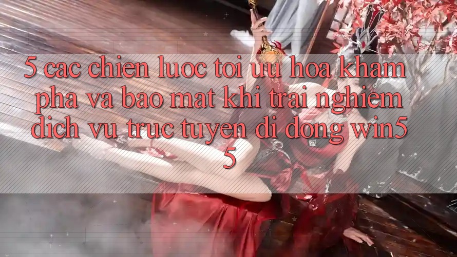 5. Các Chiến Lược Tối Ưu Hóa Khám phá Và Bảo Mật Khi Trải nghiệm Dịch vụ trực tuyến di động Win55