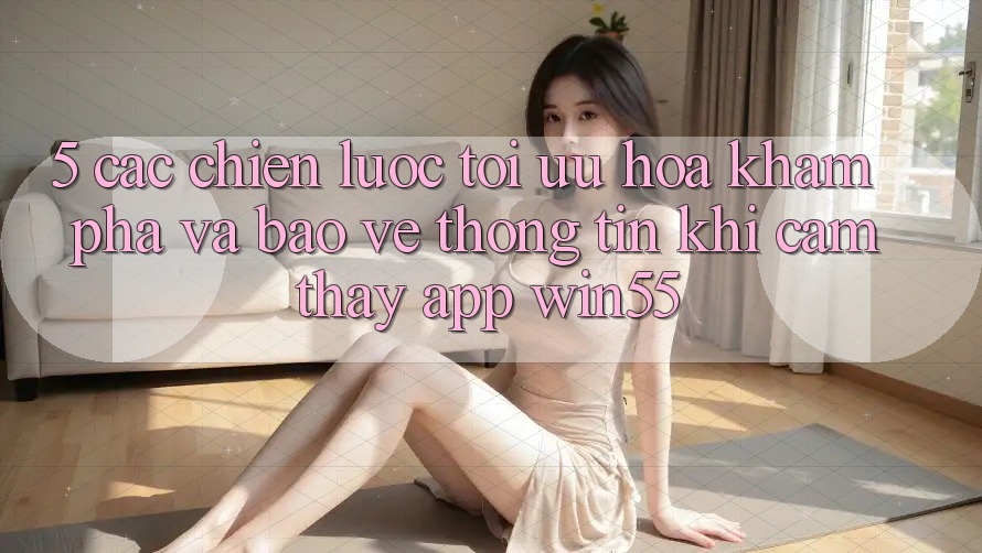 5. Các Chiến Lược Tối Ưu Hóa Khám phá Và Bảo vệ thông tin Khi Cảm thấy App Win55