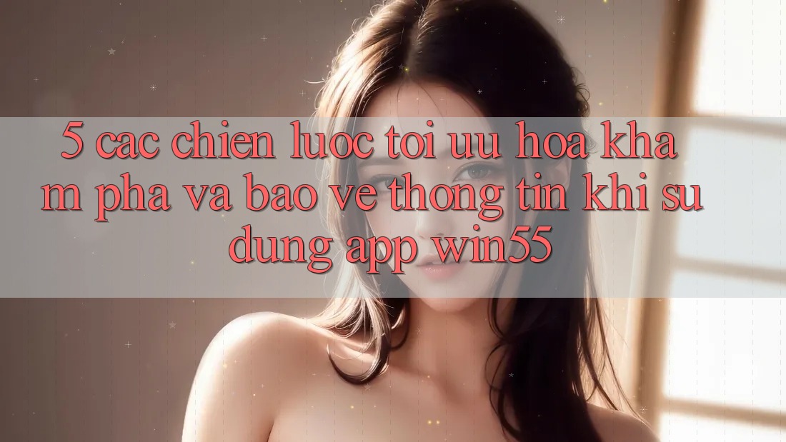 5. Các Chiến Lược Tối Ưu Hóa Khám phá Và Bảo vệ thông tin Khi Sử Dụng App Win55 5. Các Chiến Lược Tối Ưu Hóa Khám phá Và Bảo vệ thông tin Khi Sử Dụng App Win55