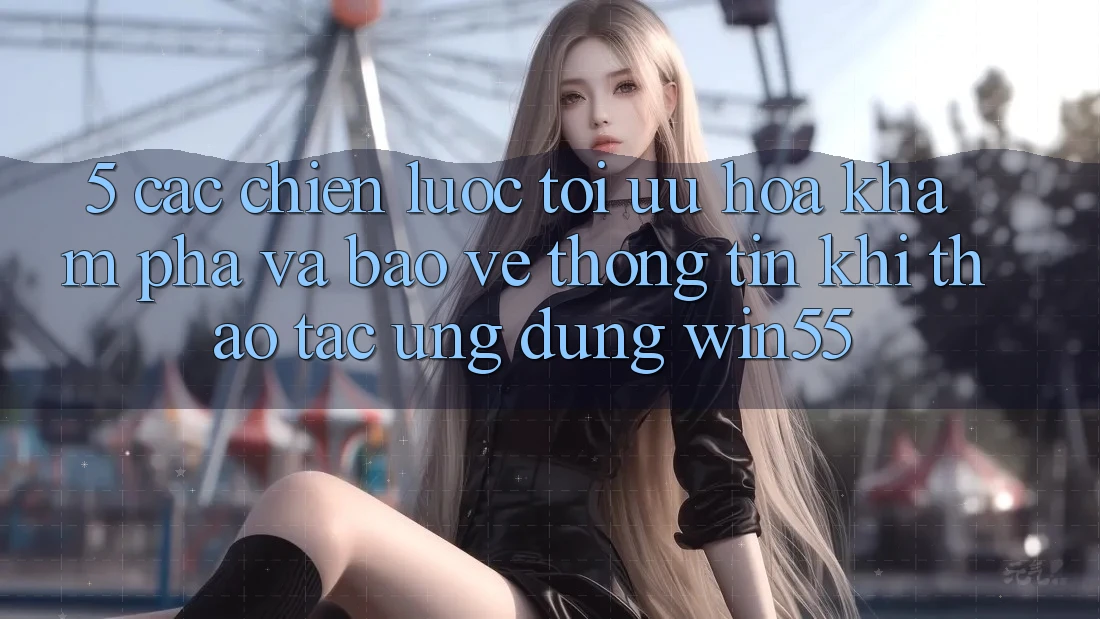 5. Các Chiến Lược Tối Ưu Hóa Khám phá Và Bảo vệ thông tin Khi Thao tác Ứng dụng Win55 5. Các Chiến Lược Tối Ưu Hóa Khám phá Và Bảo vệ thông tin Khi Thao tác Ứng dụng Win55