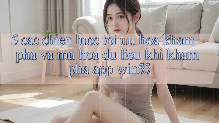5. Các Chiến Lược Tối Ưu Hóa Khám phá Và Mã hóa dữ liệu Khi Khám phá App Win55 5. Các Chiến Lược Tối Ưu Hóa Khám phá Và Mã hóa dữ liệu Khi Khám phá App Win55