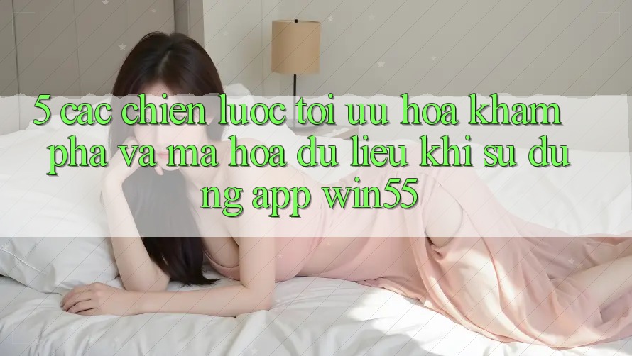 5. Các Chiến Lược Tối Ưu Hóa Khám phá Và Mã hóa dữ liệu Khi Sử Dụng App Win55