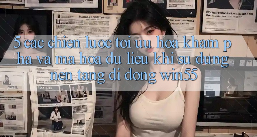 5. Các Chiến Lược Tối Ưu Hóa Khám phá Và Mã hóa dữ liệu Khi Sử Dụng Nền tảng di động Win55 5. Các Chiến Lược Tối Ưu Hóa Khám phá Và Mã hóa dữ liệu Khi Sử Dụng Nền tảng di động Win55