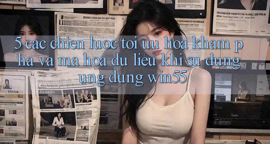 5. Các Chiến Lược Tối Ưu Hóa Khám phá Và Mã hóa dữ liệu Khi Sử Dụng Ứng dụng Win55