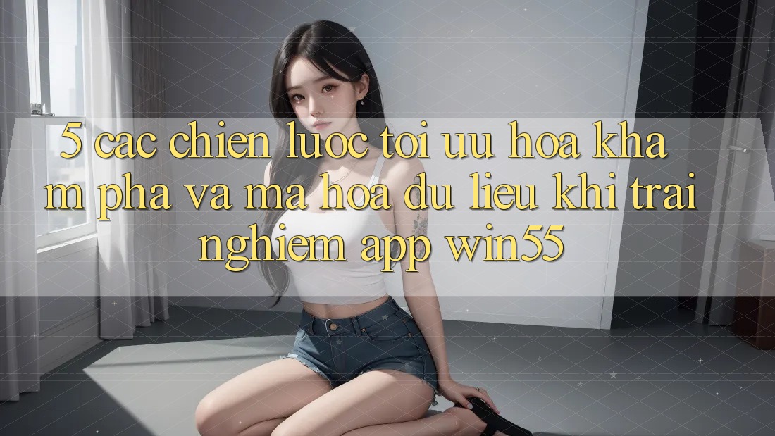 5. Các Chiến Lược Tối Ưu Hóa Khám phá Và Mã hóa dữ liệu Khi Trải nghiệm App Win55