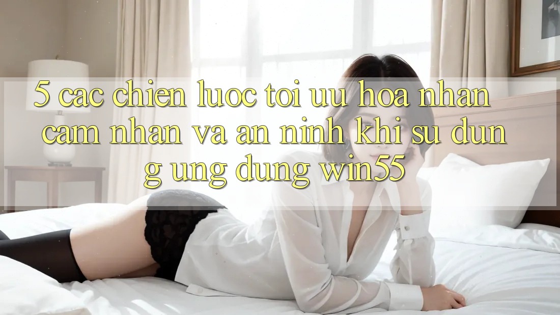 5. Các Chiến Lược Tối Ưu Hóa Nhận cảm nhận Và An ninh Khi Sử Dụng Ứng dụng Win55