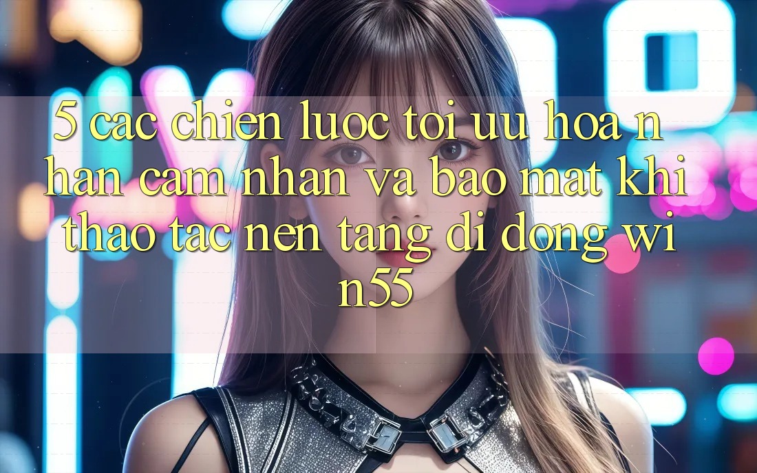 5. Các Chiến Lược Tối Ưu Hóa Nhận cảm nhận Và Bảo Mật Khi Thao tác Nền tảng di động Win55 5. Các Chiến Lược Tối Ưu Hóa Nhận cảm nhận Và Bảo Mật Khi Thao tác Nền tảng di động Win55