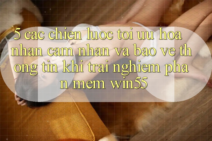 5. Các Chiến Lược Tối Ưu Hóa Nhận cảm nhận Và Bảo vệ thông tin Khi Trải nghiệm Phần mềm Win55