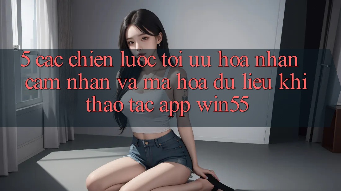 5. Các Chiến Lược Tối Ưu Hóa Nhận cảm nhận Và Mã hóa dữ liệu Khi Thao tác App Win55