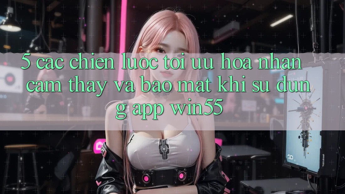 5. Các Chiến Lược Tối Ưu Hóa Nhận cảm thấy Và Bảo mật Khi Sử Dụng App Win55 5. Các Chiến Lược Tối Ưu Hóa Nhận cảm thấy Và Bảo mật Khi Sử Dụng App Win55